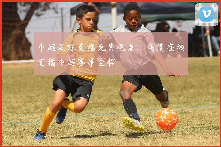 中超足球直播免费观看：高清在线直播中超赛事全程