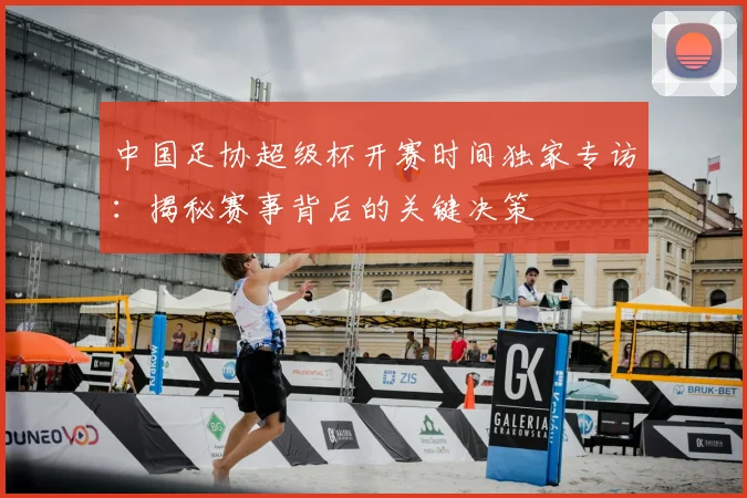 中国足协超级杯开赛时间独家专访：揭秘赛事背后的关键决策