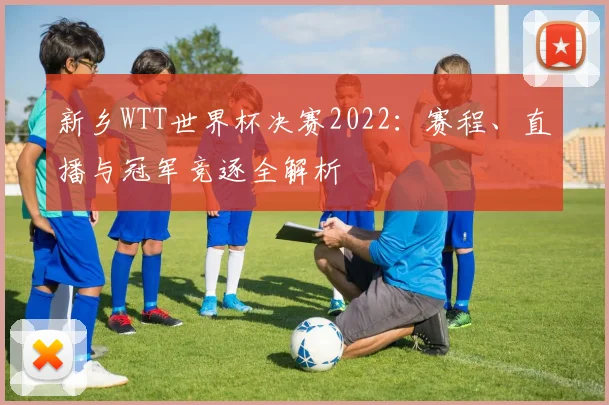 新乡WTT世界杯决赛2022：赛程、直播与冠军竞逐全解析