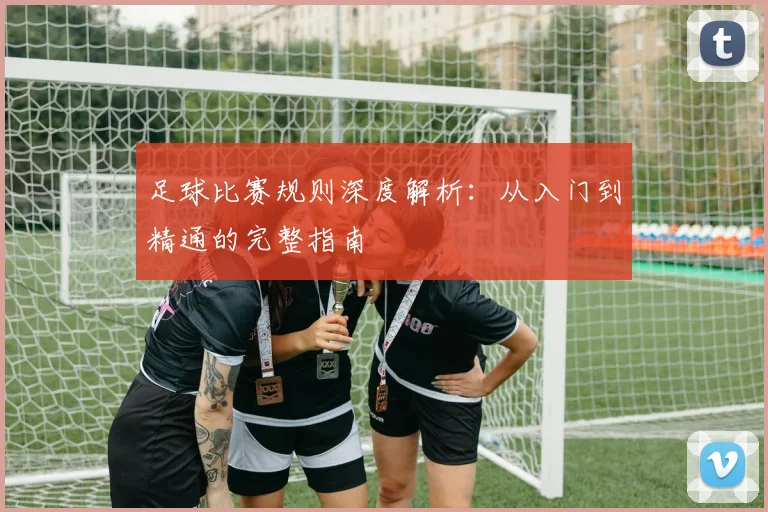 足球比赛规则深度解析：从入门到精通的完整指南