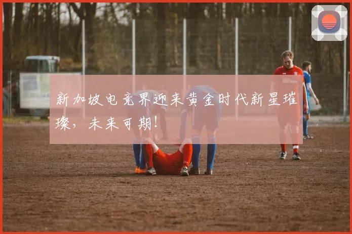 新加坡电竞界迎来黄金时代新星璀璨，未来可期！