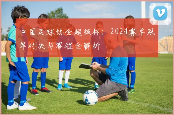 中国足球协会超级杯：2024赛季冠军对决与赛程全解析
