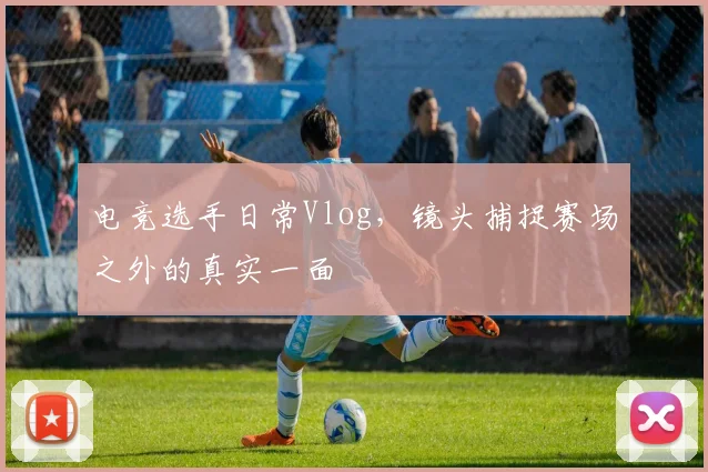 电竞选手日常Vlog，镜头捕捉赛场之外的真实一面